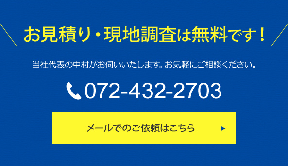 お見積り・現地調査は無料です！当社代表の中村がお伺いいたします。お気軽にご相談ください。TEL 072-432-2703 メールでのご依頼はこちら