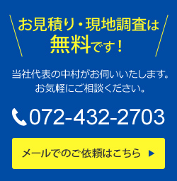 お見積り・現地調査は無料です！当社代表の中村がお伺いいたします。お気軽にご相談ください。TEL 072-432-2703 メールでのご依頼はこちら